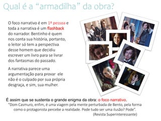 É assim que se sustenta o grande enigma da obra: o foco narrativo.
“Dom Casmuro, enfim, é uma viagem pela mente perturbada de Bento, pela forma
como o protagonista percebe a realidade. Pode tudo ser uma ilusão? Pode”.
(Revista Superinteressante)
O foco narrativo é em 1ª pessoa e
toda a narrativa é um flashback
do narrador. Bentinho é quem
nos conta sua história, portanto,
o leitor só tem a perspectiva
desse homem que decidiu
escrever um livro para se livrar
dos fantasmas do passado.
A narrativa parece uma
argumentação para provar ele
não é o culpado por sua própria
desgraça, e sim, sua mulher.
Qual é a “armadilha” da obra?
 