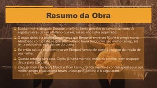  Escobar morre afogado. Durante o velório, Bento percebe no comportamento da
esposa marcas de um adultério que ele, até ali, não tinha suspeitado.
 O maior deles é a grande semelhança que Bento vê entre seu filho e o amigo morto.
Atordoado com o fato de que sua mulher o havia traído com seu melhor amigo, ele
tenta suicidar-se, mas desiste do plano.
 Ele então saiu de casa e evitava ver Ezequiel, vendo ele como a imagem da traição de
sua mulher.
 Quando retorna para casa, Capitu já havia morrido, então ele resolve fazer seu papel
de pai para Ezequiel.
 Ezequiel morre de febre tifoide e Dom Casmurro fica sozinho e conclui apenas que seu
melhor amigo e sua esposa foram unidos pelo destino e o enganaram.
Resumo da Obra
 