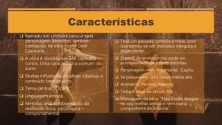 Características
 Narrado em primeira pessoa pela
personagem Bentinho, também
conhecido na obra como Dom
Casmurro.
 A obra é dividida em 148 capítulos
curtos. Uma característica comum do
autor.
 Muitas influências de obras clássicas e
conteúdo bem erudito.
 Tema central: “CIÚME”
 Linguagem enxuta
 Método: análise/observação da
realidade física, psicológica –
comportamental.
 Teve um passado solitário e triste, com
isso tornou-se um indivíduo inseguro e
dependente.
 O perfil do protagonista pode ser
acompanhado de 3 fases distintas;
 Personagem mais importante: Capitu
 Se passava em uma classe média alta.
 Ambiente: Período Imperial
 Tempo: Final do século XIX
 Mensagem da obra: “Não confie sempre
no seu melhor amigo e nem numa
companheira de infância”.
 
