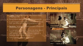 Personagens - Principais
 Capitu: Criatura de 14 anos, alta, forte e cheia,
moça humilde.
 Personagem que tem o poder de surpreender.
 A personagem nos é pintada leviana(mentirosa),
fútil, que tinha ambições de grandeza e luxo.
 Bentinho: Também protagonista que ocupa uma
postura de anti-herói.
 É o narrador e o pseudo - autor da obra, alto e
magro, revela-se unia criança/adolescente
pela timidez, sem muita iniciativa, ingênuo e
bastante dependente da mãe.
 Tinha uma imaginação fertilíssimo.
 