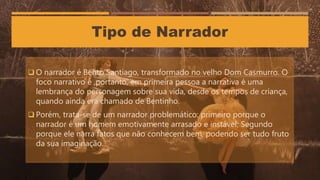 Tipo de Narrador
 O narrador é Bento Santiago, transformado no velho Dom Casmurro. O
foco narrativo é ,portanto, em primeira pessoa a narrativa é uma
lembrança do personagem sobre sua vida, desde os tempos de criança,
quando ainda era chamado de Bentinho.
 Porém, trata-se de um narrador problemático: primeiro porque o
narrador é um homem emotivamente arrasado e instável; Segundo
porque ele narra fatos que não conhecem bem, podendo ser tudo fruto
da sua imaginação.
 