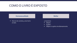 COMO O LIVRO É EXPOSTO
Homossexualidade Mulher
 Desvio de conduta, anormal e
errado.
3 maneiras:
 Objeto.
 Sujeito .
 Objeto e sujeito simultaneamente.
 