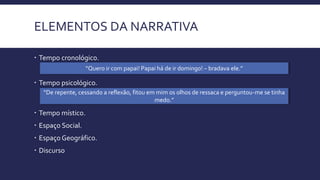 ELEMENTOS DA NARRATIVA
 Tempo cronológico.
 Tempo psicológico.
“De repente, cessando a reflexão, fitou em mim os olhos de ressaca e perguntou-me se tinha
medo.”
“Quero ir com papai! Papai há de ir domingo! – bradava ele.”
 Tempo místico.
 Espaço Social.
 Espaço Geográfico.
 Discurso
 