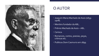 O AUTOR
 Joaquim Maria Machado de Assis {1839-
1908}.
 Membro fundador da ABL.
 Prêmio Machado de Assis – ABL.
 Carioca.
 Romances, contos, poesias, peças,
crônicas etc.
 Publicou Dom Casmurro em 1899.
 