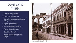 CONTEXTO
{1899}
 Liberalismo político.
 Filosofia materialista.
 Arte e literatura pessimista de
Schopenhauer.
 Exportação de café.
 Surto de industrialização.
 Fluxo migratório alto.
 Cidadãos “livres”.
 Brasil Republicano (desde
1989).
Rua Mata-Cavalos, RJ – 1865.
 