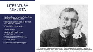 LITERATURA
REALISTA
 No Brasil, começa com “Memórias
Póstumas de Brás Cubas”.
 Desmascaram interesses por trás
das relações sociais.
 Concepção materialista.
 Objetividade.
 Análise psicológica dos
personagens.
 Preocupação com minúcias.
 Narrativa lenta.
 É indireto na interpretação.
“o Romantismo era apoteose do sentimento, o Realismo é a anatomia do caráter. É a crítica do
homem. É a arte que nos pinta a nossos próprios olhos para nos reconhecermos, para que saibamos
se somos verdadeiros ou falsos, para condenar o que houver de mau em nossa sociedade”.
 