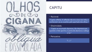 CAPITU
 Racional.
“Capitu refletia. A reflexão não era coisa rara nela, e
conheciam-se as ocasiões pelo apertado dos olhos.”
 Dissimulada.
“Capitu se recompôs depressa, tão depressa que,
quando a mãe apontou à porta ela abanava a cabeça
e ria.”
 Persuasiva.
“(...).”
 