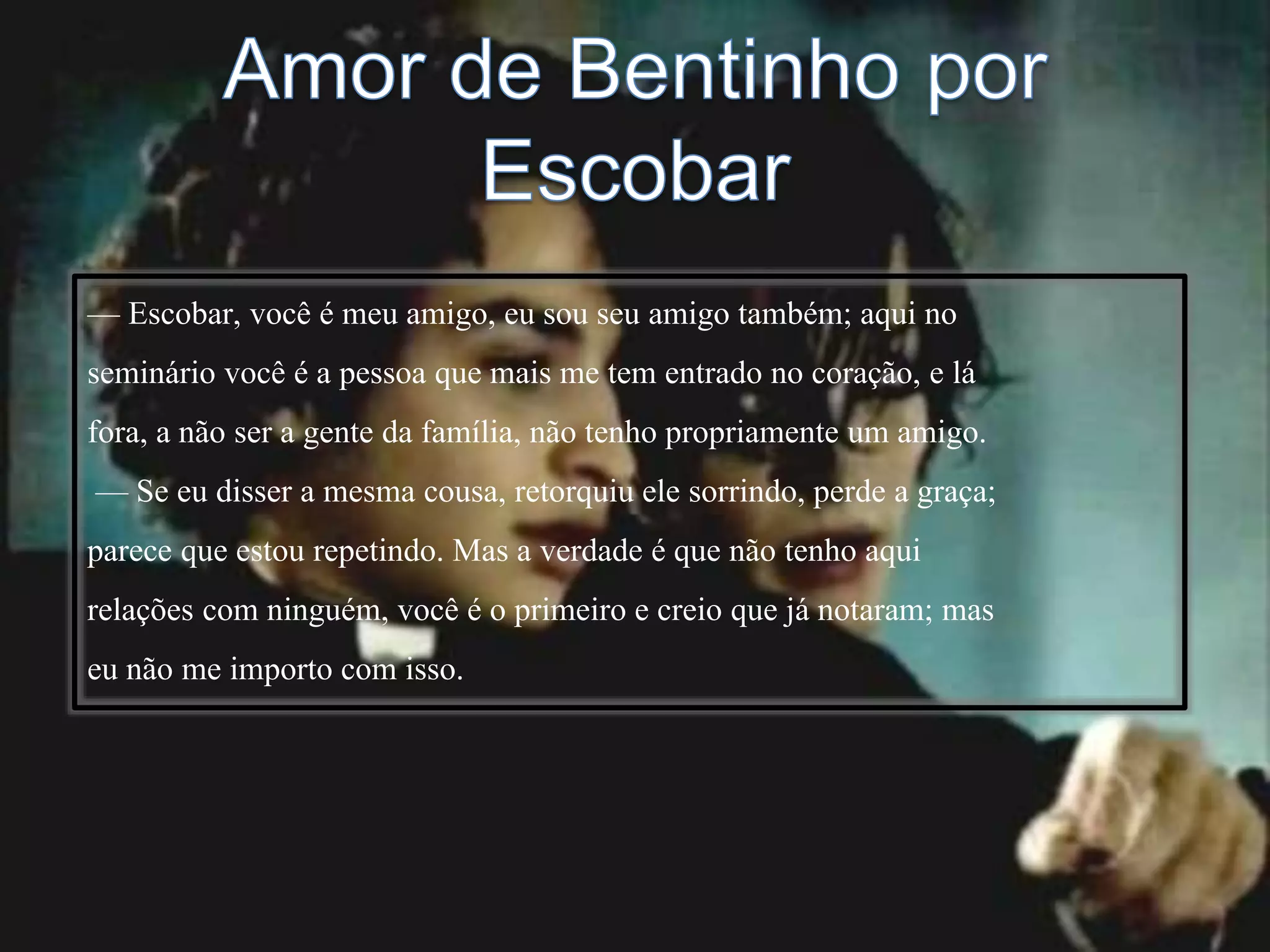 — Escobar, você é meu amigo, eu sou seu amigo também; aqui no
seminário você é a pessoa que mais me tem entrado no coração, e lá
fora, a não ser a gente da família, não tenho propriamente um amigo.
— Se eu disser a mesma cousa, retorquiu ele sorrindo, perde a graça;
parece que estou repetindo. Mas a verdade é que não tenho aqui
relações com ninguém, você é o primeiro e creio que já notaram; mas
eu não me importo com isso.
 