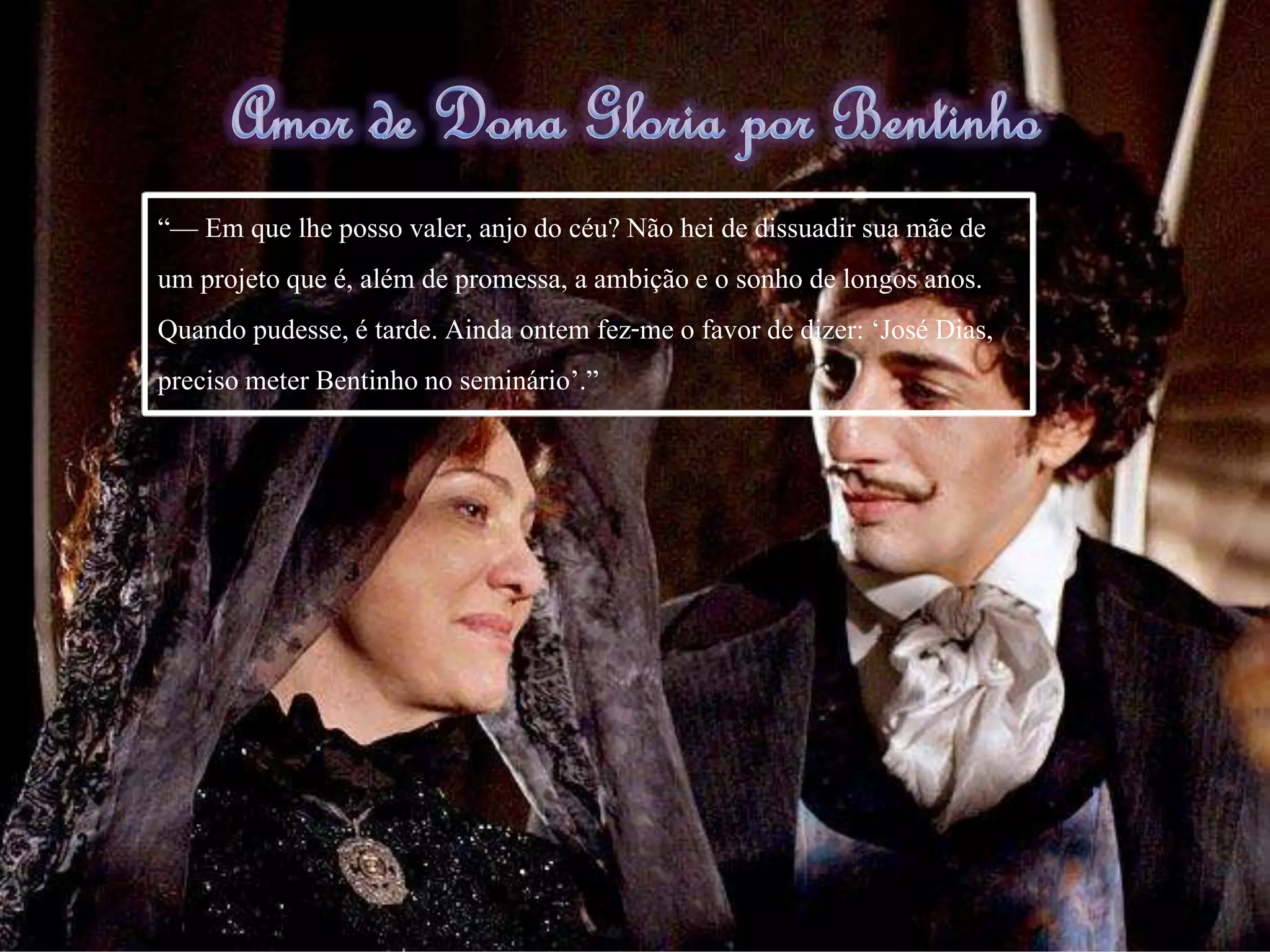 Amor de Dona Gloria por Bentinho
“— Em que lhe posso valer, anjo do céu? Não hei de dissuadir sua mãe de
um projeto que é, além de promessa, a ambição e o sonho de longos anos.
Quando pudesse, é tarde. Ainda ontem fez-me o favor de dizer: ‘José Dias,
precisometer Bentinho no seminário’.”
 
