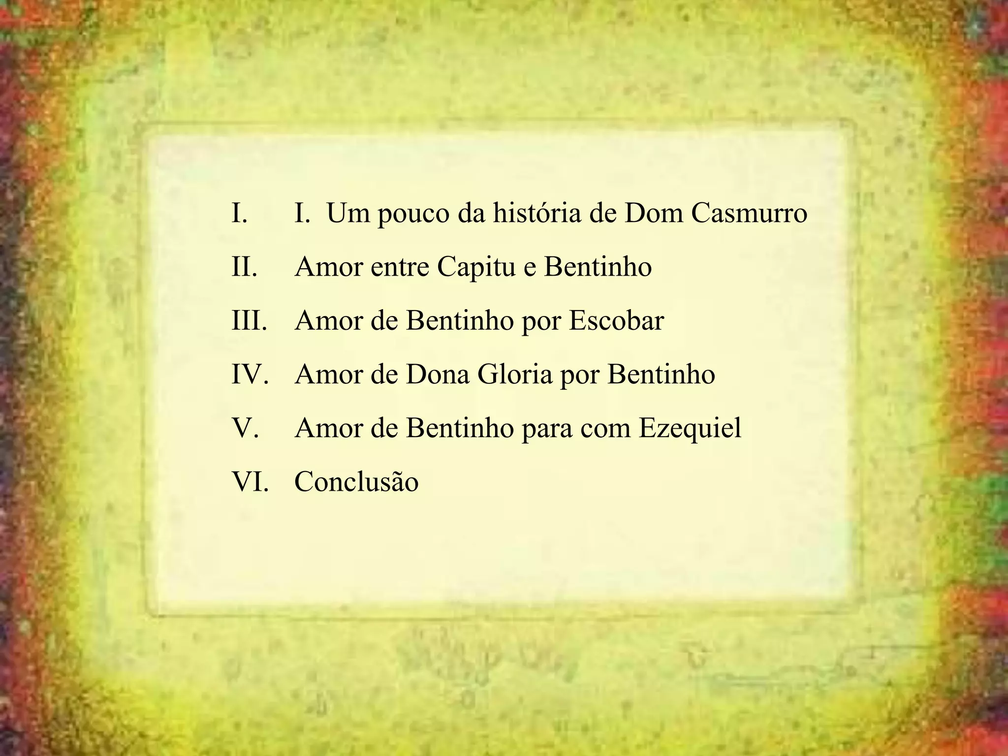 I. I. Um pouco da história de Dom Casmurro
II. Amor entre Capitu e Bentinho
III. Amor de Bentinho por Escobar
IV. Amor de Dona Gloria por Bentinho
V. Amor de Bentinho para com Ezequiel
VI. Conclusão
 