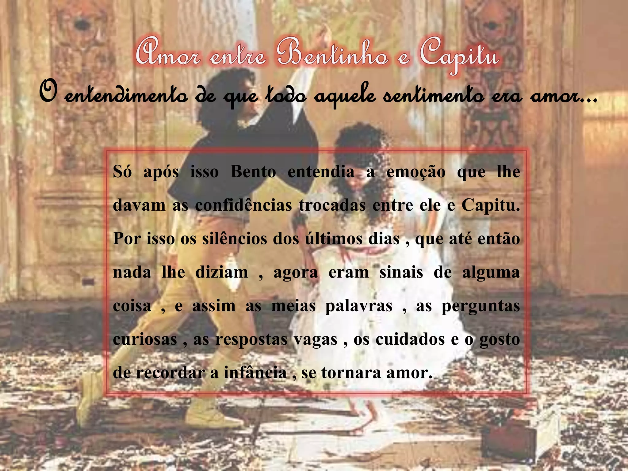 Só após isso Bento entendia a emoção que lhe
davam as confidências trocadas entre ele e Capitu.
Por isso os silêncios dos últimos dias , que até então
nada lhe diziam , agora eram sinais de alguma
coisa , e assim as meias palavras , as perguntas
curiosas , as respostas vagas , os cuidados e o gosto
de recordar a infância , se tornara amor.
O entendimento de que todo aquele sentimento era amor...
 