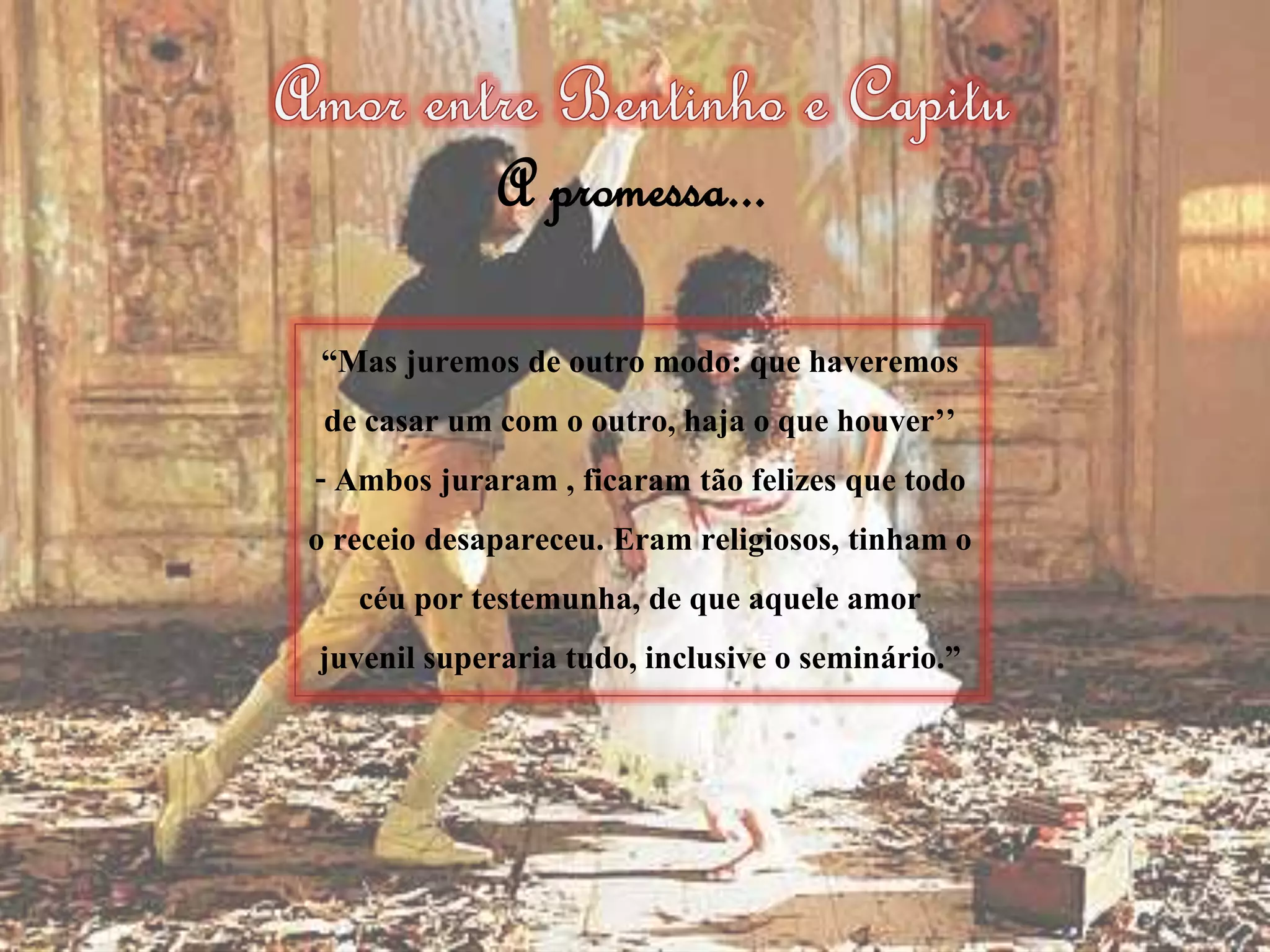 “Mas juremos de outro modo: que haveremos
de casar um com o outro, haja o que houver’’
- Ambos juraram , ficaram tão felizes que todo
o receio desapareceu. Eram religiosos, tinham o
céu por testemunha, de que aquele amor
juvenil superaria tudo, inclusive o seminário.”
A promessa...
 