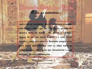 Após a ida ao seminário , Bento continuara a sonhar
com Capitu . Saber que ela vivia alegre, quando ele
chorava todas as noites , lhe partiu o coração.
Apesar de ser um amor distante , e com certos
desafios , ainda era amor , e Bentinho sempre seria
grato por Capitu lhe dar com os olhos todas as
sortes grandes , olhos esses que encantavam a todo
momento em seus pensamentos
A ida ao seminário...
 