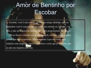 — Escobar, você é meu amigo, eu sou seu amigo também; aqui no
seminário você é a pessoa que mais me tem entrado no coração, e lá
fora, a não ser a gente da família, não tenho propriamente um amigo.
— Se eu disser a mesma cousa, retorquiu ele sorrindo, perde a graça;
parece que estou repetindo. Mas a verdade é que não tenho aqui
relações com ninguém, você é o primeiro e creio que já notaram; mas
eu não me importo com isso.
 