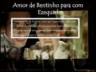 “Aproximei-me de Ezequiel, achei que Capitu tinha razão; eram
os olhos de Escobar, mas não me pareceram esquisitos por isso.
Afinal não haveria mais que meia dúzia de expressões no mundo,
e muitas semelhanças se dariam naturalmente.”
 