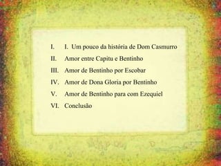 I. I. Um pouco da história de Dom Casmurro
II. Amor entre Capitu e Bentinho
III. Amor de Bentinho por Escobar
IV. Amor de Dona Gloria por Bentinho
V. Amor de Bentinho para com Ezequiel
VI. Conclusão
 