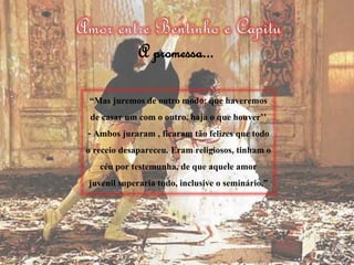 “Mas juremos de outro modo: que haveremos
de casar um com o outro, haja o que houver’’
- Ambos juraram , ficaram tão felizes que todo
o receio desapareceu. Eram religiosos, tinham o
céu por testemunha, de que aquele amor
juvenil superaria tudo, inclusive o seminário.”
A promessa...
 