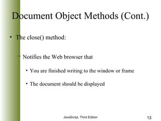 Document Object Methods (Cont.) 
• The close() method: 
– Notifies the Web browser that 
• You are finished writing to the window or frame 
• The document should be displayed 
JavaScript, Third Edition 13 
 