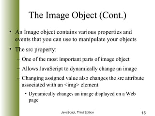 The Image Object (Cont.) 
• An Image object contains various properties and 
events that you can use to manipulate your objects 
• The src property: 
– One of the most important parts of image object 
– Allows JavaScript to dynamically change an image 
– Changing assigned value also changes the src attribute 
associated with an <img> element 
• Dynamically changes an image displayed on a Web 
page 
JavaScript, Third Edition 15 
 