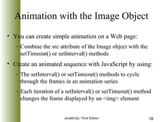 Animation with the Image Object 
• You can create simple animation on a Web page: 
– Combine the src attribute of the Image object with the 
setTimeout() or setInterval() methods 
• Create an animated sequence with JavaScript by using: 
– The setInterval() or setTimeout() methods to cycle 
through the frames in an animation series 
– Each iteration of a setInterval() or setTimeout() method 
changes the frame displayed by an <img> element 
JavaScript, Third Edition 18 
 