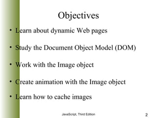 Objectives 
• Learn about dynamic Web pages 
• Study the Document Object Model (DOM) 
• Work with the Image object 
• Create animation with the Image object 
• Learn how to cache images 
JavaScript, Third Edition 2 
 