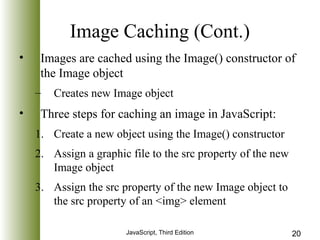 Image Caching (Cont.) 
• Images are cached using the Image() constructor of 
the Image object 
– Creates new Image object 
• Three steps for caching an image in JavaScript: 
1. Create a new object using the Image() constructor 
2. Assign a graphic file to the src property of the new 
JavaScript, Third Edition 20 
Image object 
3. Assign the src property of the new Image object to 
the src property of an <img> element 
 