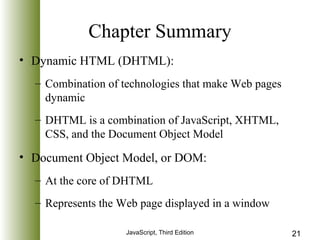 Chapter Summary 
• Dynamic HTML (DHTML): 
– Combination of technologies that make Web pages 
dynamic 
– DHTML is a combination of JavaScript, XHTML, 
CSS, and the Document Object Model 
• Document Object Model, or DOM: 
– At the core of DHTML 
– Represents the Web page displayed in a window 
JavaScript, Third Edition 21 
 