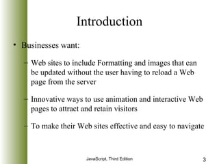 Introduction 
JavaScript, Third Edition 3 
• Businesses want: 
– Web sites to include Formatting and images that can 
be updated without the user having to reload a Web 
page from the server 
– Innovative ways to use animation and interactive Web 
pages to attract and retain visitors 
– To make their Web sites effective and easy to navigate 
 