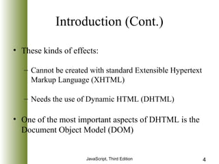 Introduction (Cont.) 
• These kinds of effects: 
– Cannot be created with standard Extensible Hypertext 
Markup Language (XHTML) 
– Needs the use of Dynamic HTML (DHTML) 
• One of the most important aspects of DHTML is the 
Document Object Model (DOM) 
JavaScript, Third Edition 4 
 