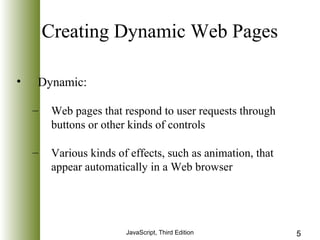 Creating Dynamic Web Pages 
JavaScript, Third Edition 5 
• Dynamic: 
– Web pages that respond to user requests through 
buttons or other kinds of controls 
– Various kinds of effects, such as animation, that 
appear automatically in a Web browser 
 