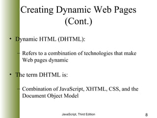 Creating Dynamic Web Pages 
(Cont.) 
• Dynamic HTML (DHTML): 
– Refers to a combination of technologies that make 
Web pages dynamic 
• The term DHTML is: 
– Combination of JavaScript, XHTML, CSS, and the 
Document Object Model 
JavaScript, Third Edition 8 
 