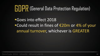 14DomCode	2016	-	Utrecht	-	#DomCode16
GDPR
•Goes	into	effect	2018	
•Could	result	in	fines	of	€20m	or	4%	of	your	
annual	turnover,	whichever	is	GREATER
(General Data Protection Regulation)
 