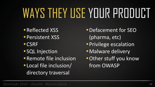 WAYS THEY USE YOUR PRODUCT
19DomCode	2016	-	Utrecht	-	#DomCode16
•Reflected	XSS	
•Persistent	XSS	
•CSRF	
•SQL	Injection	
•Remote	file	inclusion		
•Local	file	inclusion/
directory	traversal	
•Defacement	for	SEO	
(pharma,	etc)	
•Privilege	escalation	
•Malware	delivery	
•Other	stuff	you	know	
from	OWASP		
 