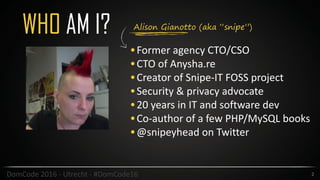 Alison Gianotto (aka “snipe”)
WHO AM I?
•Former	agency	CTO/CSO	
•CTO	of	Anysha.re	
•Creator	of	Snipe-IT	FOSS	project	
•Security	&	privacy	advocate	
•20	years	in	IT	and	software	dev	
•Co-author	of	a	few	PHP/MySQL	books	
•@snipeyhead	on	Twitter
2DomCode	2016	-	Utrecht	-	#DomCode16
 