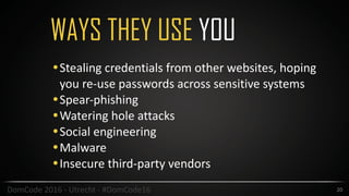 WAYS THEY USE YOU
20DomCode	2016	-	Utrecht	-	#DomCode16
•Stealing	credentials	from	other	websites,	hoping	
you	re-use	passwords	across	sensitive	systems	
•Spear-phishing	
•Watering	hole	attacks	
•Social	engineering	
•Malware	
•Insecure	third-party	vendors
 