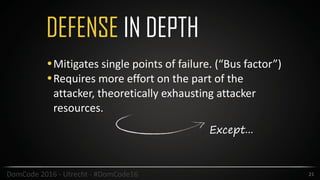 DEFENSE IN DEPTH
21DomCode	2016	-	Utrecht	-	#DomCode16
•Mitigates	single	points	of	failure.	(“Bus	factor”)	
•Requires	more	effort	on	the	part	of	the	
attacker,	theoretically	exhausting	attacker	
resources.	
Except...
 