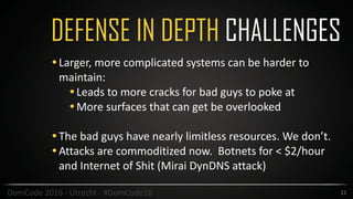 DEFENSE IN DEPTH CHALLENGES
22DomCode	2016	-	Utrecht	-	#DomCode16
•Larger,	more	complicated	systems	can	be	harder	to	
maintain:	
•Leads	to	more	cracks	for	bad	guys	to	poke	at	
•More	surfaces	that	can	get	be	overlooked		
•The	bad	guys	have	nearly	limitless	resources.	We	don’t.		
•Attacks	are	commoditized	now.		Botnets	for	<	$2/hour	
and	Internet	of	Shit	(Mirai	DynDNS	attack)
 