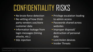 CONFIDENTIALITY RISKS
26DomCode	2016	-	Utrecht	-	#DomCode16
• No	brute-force	detection	
• No	vetting	of	how	third-
party	vendors	use/store	
customer	data	
• Information	leakage	from	
login	messages	(timing	
attacks,	etc.)	
• SQL	injection		
• Privilege	escalation	leading	
to	admin	access		
• Passwords	shared	across	
websites	
• Improper	disposal/
destruction	of	personal	
data	
• Lost/stolen	devices	
• Insider	Threats
 