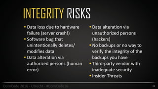 INTEGRITY RISKS
28DomCode	2016	-	Utrecht	-	#DomCode16
• Data	loss	due	to	hardware	
failure	(server	crash!)	
• Software	bug	that	
unintentionally	deletes/
modifies	data	
• Data	alteration	via	
authorized	persons	(human	
error)	
•Data	alteration	via	
unauthorized	persons	
(hackers)	
•No	backups	or	no	way	to	
verify	the	integrity	of	the	
backups	you	have	
•Third-party	vendor	with	
inadequate	security	
•Insider	Threats
 
