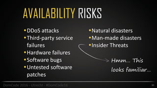 AVAILABILITY RISKS
30DomCode	2016	-	Utrecht	-	#DomCode16
•DDoS	attacks	
•Third-party	service	
failures	
•Hardware	failures	
•Software	bugs	
•Untested	software	
patches	
•Natural	disasters	
•Man-made	disasters	
•Insider	Threats
Hmm… This
looks familiar…
 