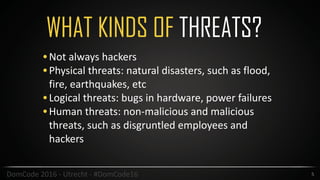 WHAT KINDS OF THREATS?
5DomCode	2016	-	Utrecht	-	#DomCode16
•Not	always	hackers	
•Physical	threats:	natural	disasters,	such	as	flood,	
fire,	earthquakes,	etc	
•Logical	threats:	bugs	in	hardware,	power	failures	
•Human	threats:	non-malicious	and	malicious	
threats,	such	as	disgruntled	employees	and	
hackers
 