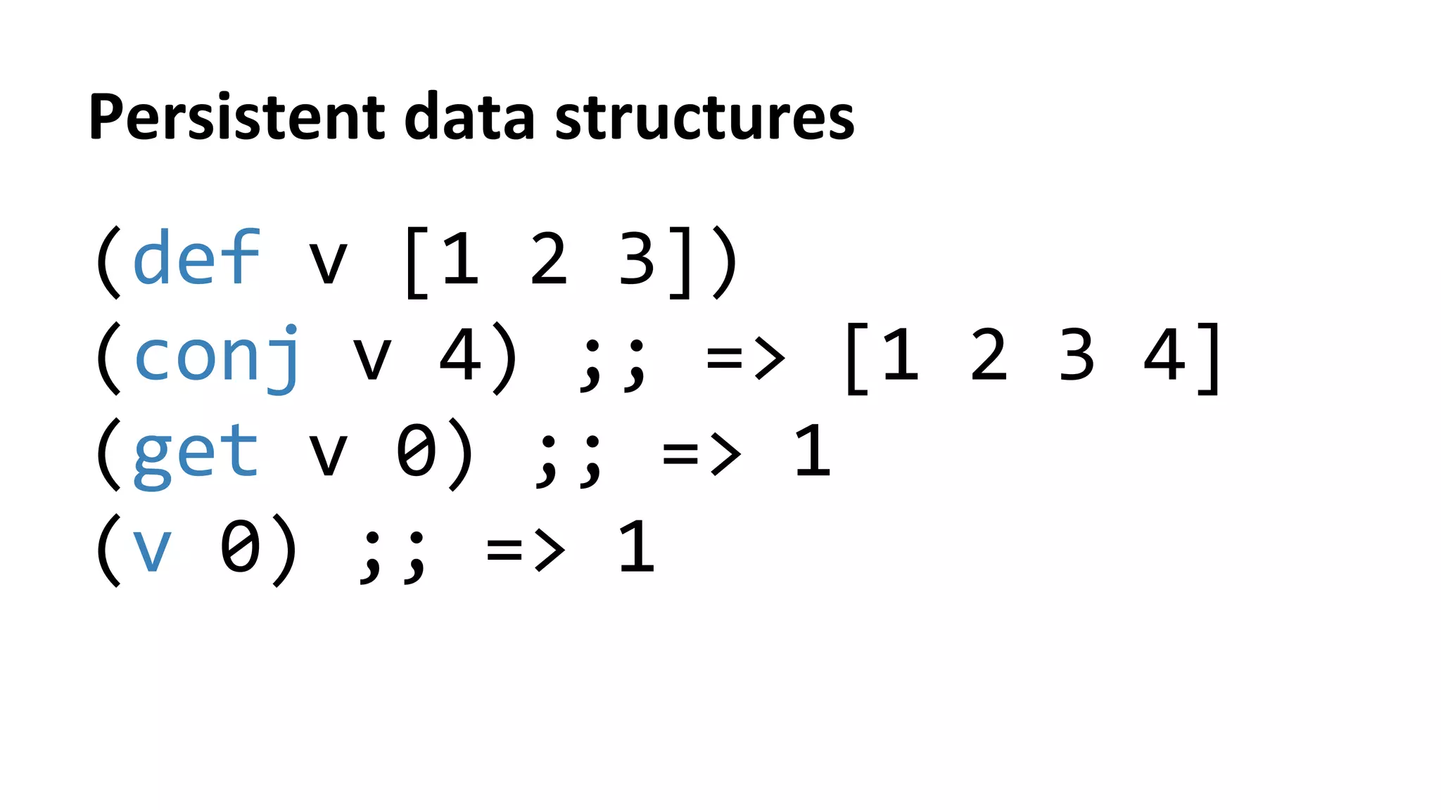 Persistent	
  data	
  structures	
  
(def	
  v	
  [1	
  2	
  3])	
  
(conj	
  v	
  4)	
  ;;	
  =>	
  [1	
  2	
  3	
  4]	
  
(get	
  v	
  0)	
  ;;	
  =>	
  1	
  
(v	
  0)	
  ;;	
  =>	
  1	
  
	
  
 
