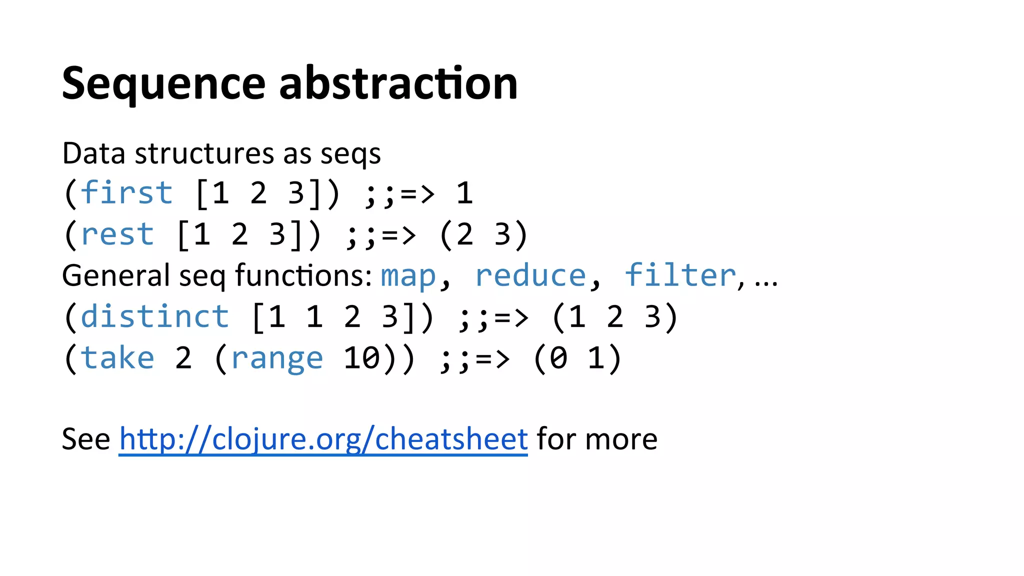 Sequence	
  abstracFon	
  
Data	
  structures	
  as	
  seqs	
  
(first	
  [1	
  2	
  3])	
  ;;=>	
  1	
  
(rest	
  [1	
  2	
  3])	
  ;;=>	
  (2	
  3)	
  
General	
  seq	
  funcTons:	
  map,	
  reduce,	
  filter,	
  ...	
  
(distinct	
  [1	
  1	
  2	
  3])	
  ;;=>	
  (1	
  2	
  3)	
  
(take	
  2	
  (range	
  10))	
  ;;=>	
  (0	
  1)	
  
	
  
See	
  h[p://clojure.org/cheatsheet	
  for	
  more	
  	
  
 