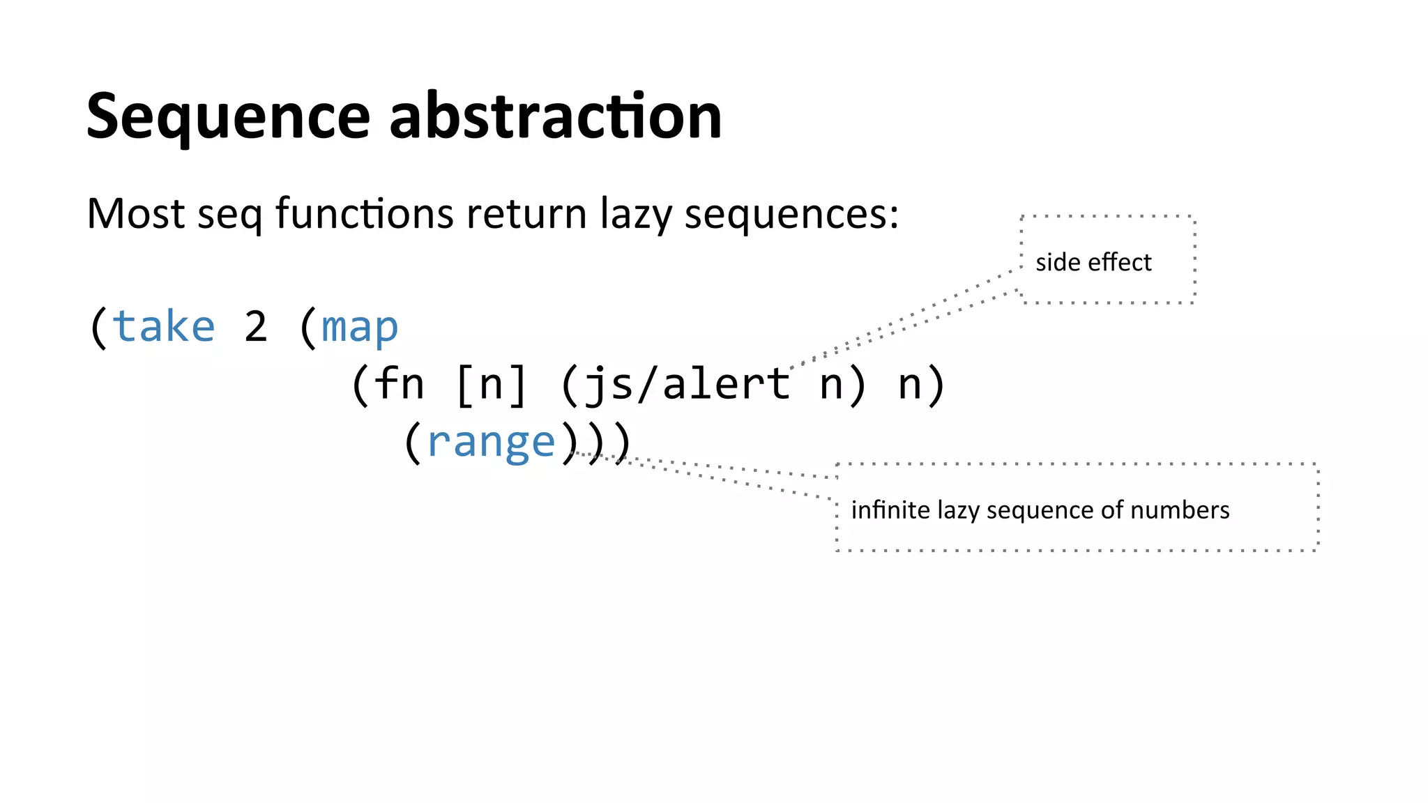 Sequence	
  abstracFon	
  
Most	
  seq	
  funcTons	
  return	
  lazy	
  sequences:	
  
	
  
(take	
  2	
  (map	
  	
  
	
  	
  	
  	
  	
  	
  	
  	
  	
  	
  (fn	
  [n]	
  (js/alert	
  n)	
  n)	
  	
  
	
  	
  	
  	
  	
  	
  	
  	
  	
  	
  	
  	
  (range)))	
  
	
   inﬁnite	
  lazy	
  sequence	
  of	
  numbers	
  
side	
  eﬀect	
  
 