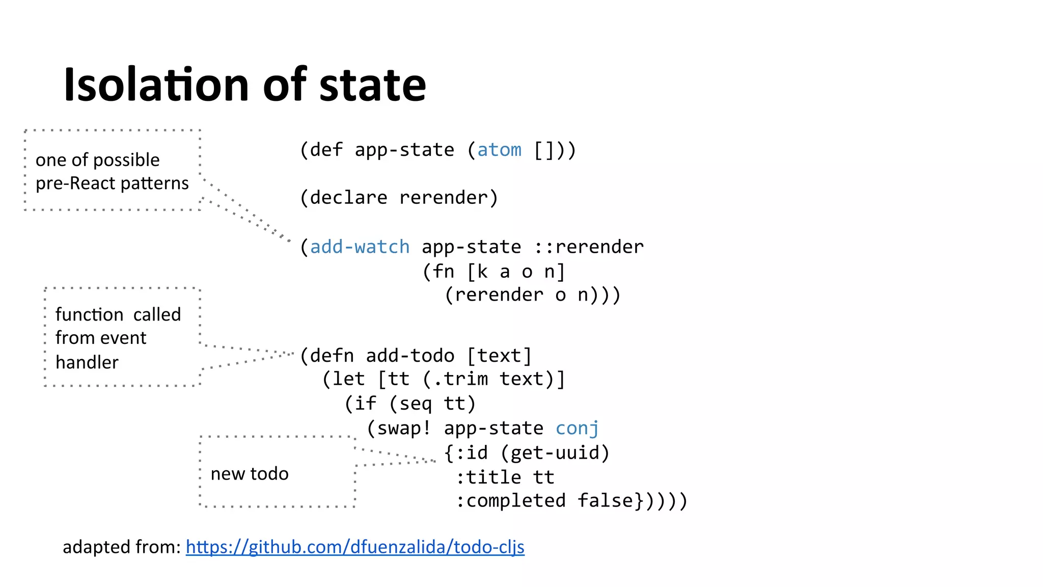 IsolaFon	
  of	
  state	
  
adapted	
  from:	
  h[ps://github.com/dfuenzalida/todo-­‐cljs	
  	
  
one	
  of	
  possible	
  
pre-­‐React	
  pa[erns	
  
funcTon	
  	
  called	
  
from	
  event	
  
handler	
  
(def	
  app-­‐state	
  (atom	
  []))	
  	
  
	
  
(declare	
  rerender)	
  
	
  
(add-­‐watch	
  app-­‐state	
  ::rerender	
  
	
  	
  	
  	
  	
  	
  	
  	
  	
  	
  	
  (fn	
  [k	
  a	
  o	
  n]	
  
	
  	
  	
  	
  	
  	
  	
  	
  	
  	
  	
  	
  	
  (rerender	
  o	
  n)))	
  
	
  
(defn	
  add-­‐todo	
  [text]	
  
	
  	
  (let	
  [tt	
  (.trim	
  text)]	
  
	
  	
  	
  	
  (if	
  (seq	
  tt)	
  
	
  	
  	
  	
  	
  	
  (swap!	
  app-­‐state	
  conj	
  
	
  	
  	
  	
  	
  	
  	
  	
  	
  	
  	
  	
  	
  {:id	
  (get-­‐uuid)	
  
	
  	
  	
  	
  	
  	
  	
  	
  	
  	
  	
  	
  	
  	
  :title	
  tt	
  
	
  	
  	
  	
  	
  	
  	
  	
  	
  	
  	
  	
  	
  	
  :completed	
  false}))))	
  
	
  
new	
  todo	
  
 