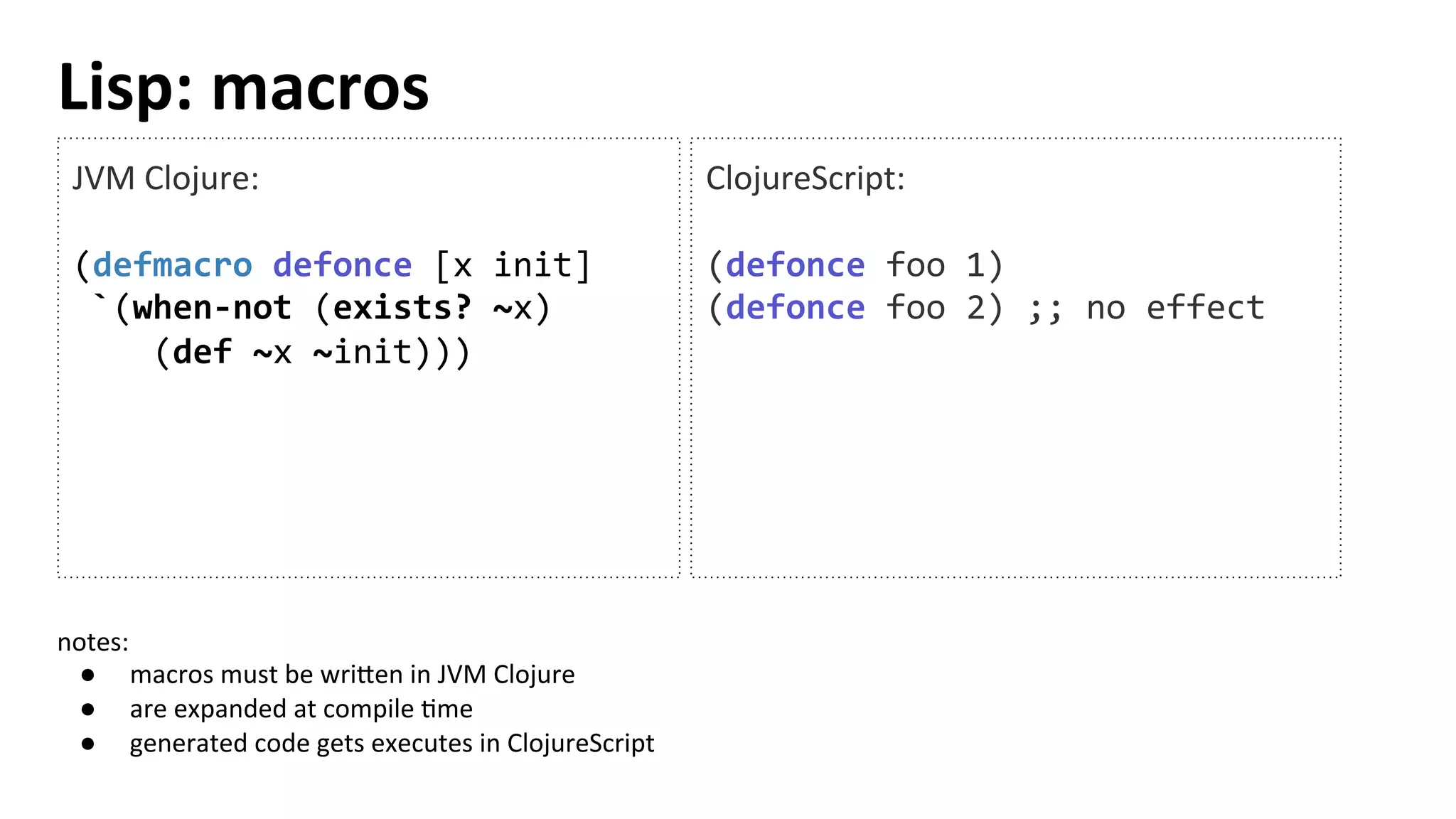 Lisp:	
  macros	
  
JVM	
  Clojure:	
  
	
  
(defmacro	
  defonce	
  [x	
  init]	
  
	
  `(when-­‐not	
  (exists?	
  ~x)	
  
	
  	
  	
  	
  (def	
  ~x	
  ~init)))	
  
	
  
	
  
ClojureScript:	
  
	
  
(defonce	
  foo	
  1)	
  
(defonce	
  foo	
  2)	
  ;;	
  no	
  effect	
  
notes:	
  	
  
●  macros	
  must	
  be	
  wri[en	
  in	
  JVM	
  Clojure	
  
●  are	
  expanded	
  at	
  compile	
  Tme	
  
●  generated	
  code	
  gets	
  executes	
  in	
  ClojureScript	
  
 