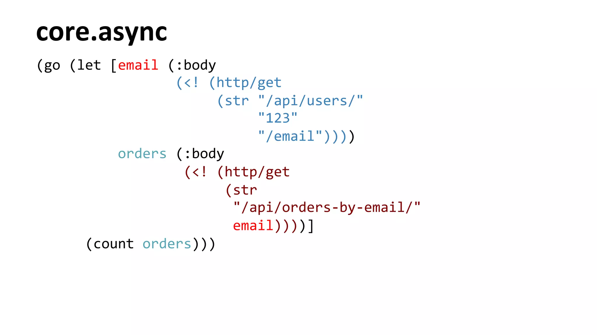 core.async	
  
(go	
  (let	
  [email	
  (:body	
  
	
  	
  	
  	
  	
  	
  	
  	
  	
  	
  	
  	
  	
  	
  	
  	
  	
  (<!	
  (http/get	
  
	
  	
  	
  	
  	
  	
  	
  	
  	
  	
  	
  	
  	
  	
  	
  	
  	
  	
  	
  	
  	
  	
  (str	
  "/api/users/"	
  
	
  	
  	
  	
  	
  	
  	
  	
  	
  	
  	
  	
  	
  	
  	
  	
  	
  	
  	
  	
  	
  	
  	
  	
  	
  	
  	
  "123"	
  
	
  	
  	
  	
  	
  	
  	
  	
  	
  	
  	
  	
  	
  	
  	
  	
  	
  	
  	
  	
  	
  	
  	
  	
  	
  	
  	
  "/email"))))	
  
	
  	
  	
  	
  	
  	
  	
  	
  	
  	
  orders	
  (:body	
  
	
  	
  	
  	
  	
  	
  	
  	
  	
  	
  	
  	
  	
  	
  	
  	
  	
  	
  (<!	
  (http/get	
  
	
  	
  	
  	
  	
  	
  	
  	
  	
  	
  	
  	
  	
  	
  	
  	
  	
  	
  	
  	
  	
  	
  	
  (str	
  
	
  	
  	
  	
  	
  	
  	
  	
  	
  	
  	
  	
  	
  	
  	
  	
  	
  	
  	
  	
  	
  	
  	
  	
  "/api/orders-­‐by-­‐email/"	
  
	
  	
  	
  	
  	
  	
  	
  	
  	
  	
  	
  	
  	
  	
  	
  	
  	
  	
  	
  	
  	
  	
  	
  	
  email))))]	
  
	
  	
  	
  	
  	
  	
  (count	
  orders)))	
  
 