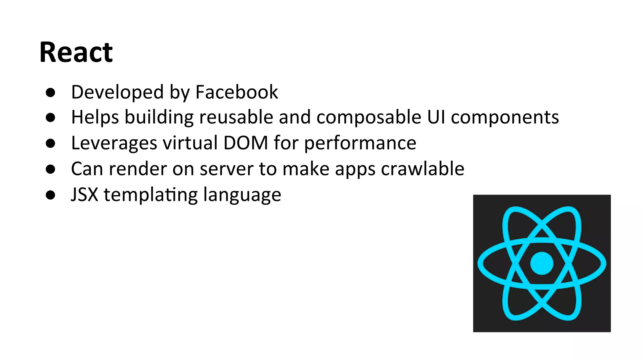 React	
  	
  
●  Developed	
  by	
  Facebook	
  
●  Helps	
  building	
  reusable	
  and	
  composable	
  UI	
  components	
  
●  Leverages	
  virtual	
  DOM	
  for	
  performance	
  
●  Can	
  render	
  on	
  server	
  to	
  make	
  apps	
  crawlable	
  	
  
●  JSX	
  templaTng	
  language
	
  
 