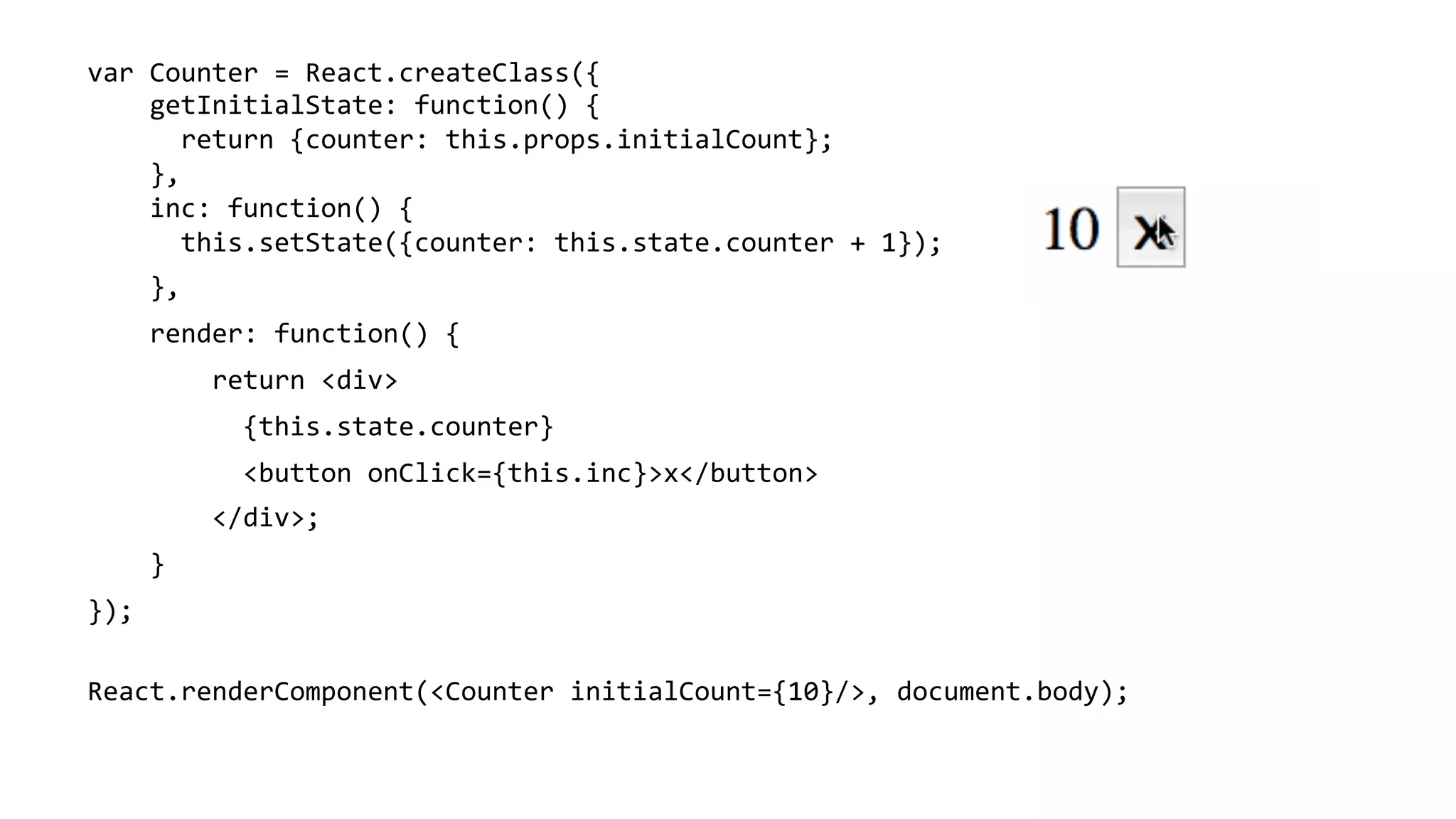 var	
  Counter	
  =	
  React.createClass({	
  
	
  	
  	
  	
  getInitialState:	
  function()	
  {	
  
	
  	
  	
  	
  	
  	
  return	
  {counter:	
  this.props.initialCount};	
  
	
  	
  	
  	
  },	
  
	
  	
  	
  	
  inc:	
  function()	
  {	
  
	
  	
  	
  	
  	
  	
  this.setState({counter:	
  this.state.counter	
  +	
  1});	
  
	
  	
  	
  	
  },	
  
	
  	
  	
  	
  render:	
  function()	
  {	
  
	
  	
  	
  	
  	
  	
  	
  	
  return	
  <div>	
  
	
  	
  	
  	
  	
  	
  	
  	
  	
  	
  {this.state.counter}	
  	
  
	
  	
  	
  	
  	
  	
  	
  	
  	
  	
  <button	
  onClick={this.inc}>x</button>	
  	
  	
  
	
  	
  	
  	
  	
  	
  	
  	
  </div>;	
  
	
  	
  	
  	
  }	
  
});	
  
	
  
React.renderComponent(<Counter	
  initialCount={10}/>,	
  document.body);	
  
	
  
 