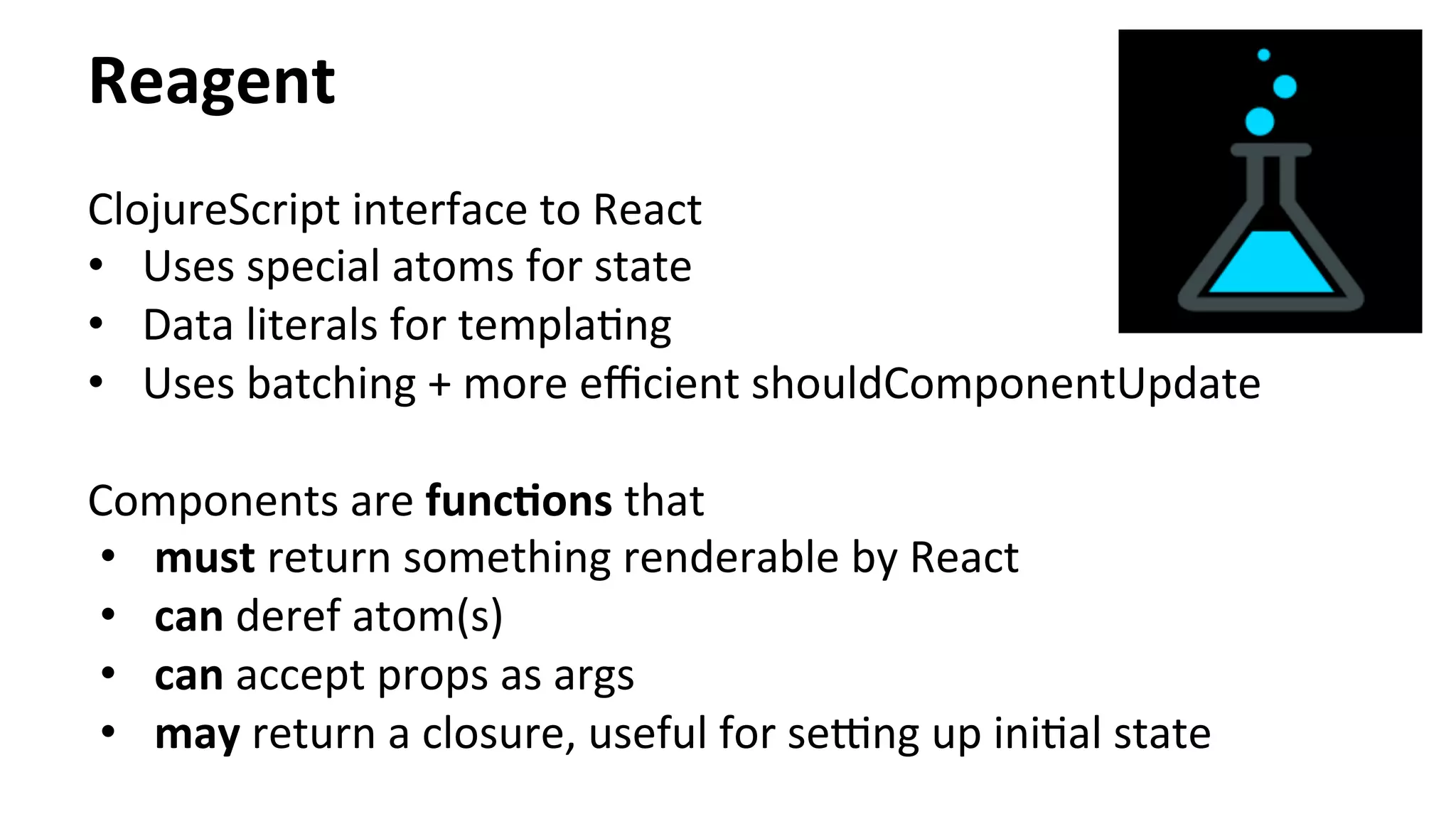 Reagent	
  
ClojureScript	
  interface	
  to	
  React	
  
•  Uses	
  special	
  atoms	
  for	
  state	
  
•  Data	
  literals	
  for	
  templaTng	
  
•  Uses	
  batching	
  +	
  more	
  eﬃcient	
  shouldComponentUpdate	
  
	
  
Components	
  are	
  funcFons	
  that	
  	
  
•  must	
  return	
  something	
  renderable	
  by	
  React	
  	
  
•  can	
  deref	
  atom(s)	
  
•  can	
  accept	
  props	
  as	
  args	
  
•  may	
  return	
  a	
  closure,	
  useful	
  for	
  seing	
  up	
  iniTal	
  state	
  
	
  
 